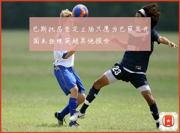 巴斯托尼坚定立场只愿为巴萨离开国米拒绝英超其他报价
