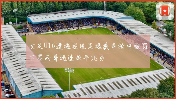 女足U16遭遇逆境吴逸羲争抢中被罚下墨西哥迅速扳平比分