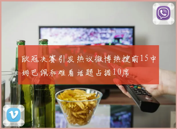 欧冠决赛引发热议微博热搜前15中姆巴佩和难看话题占据10席