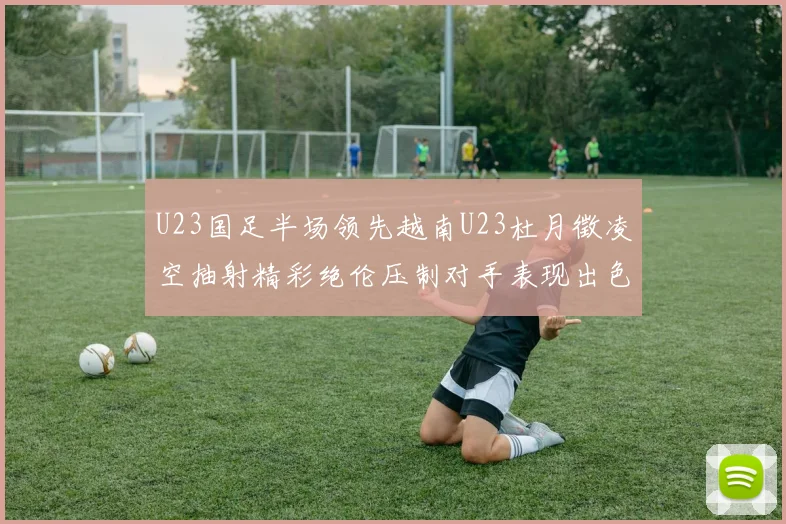 U23国足半场领先越南U23杜月徵凌空抽射精彩绝伦压制对手表现出色