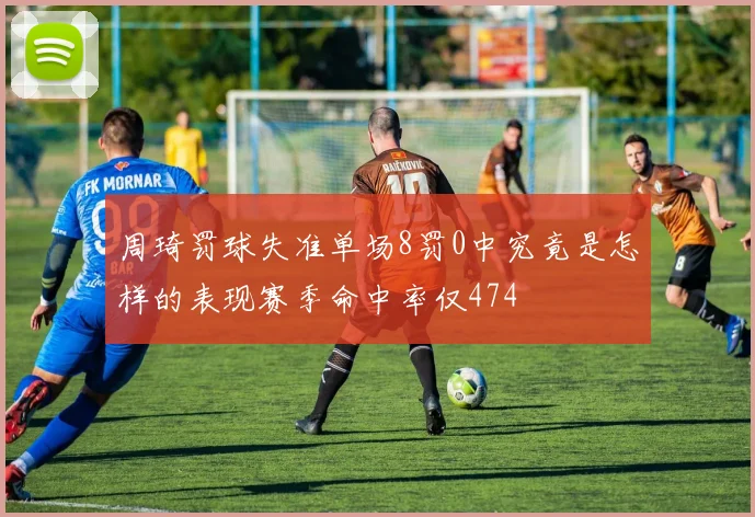 周琦罚球失准单场8罚0中究竟是怎样的表现赛季命中率仅474