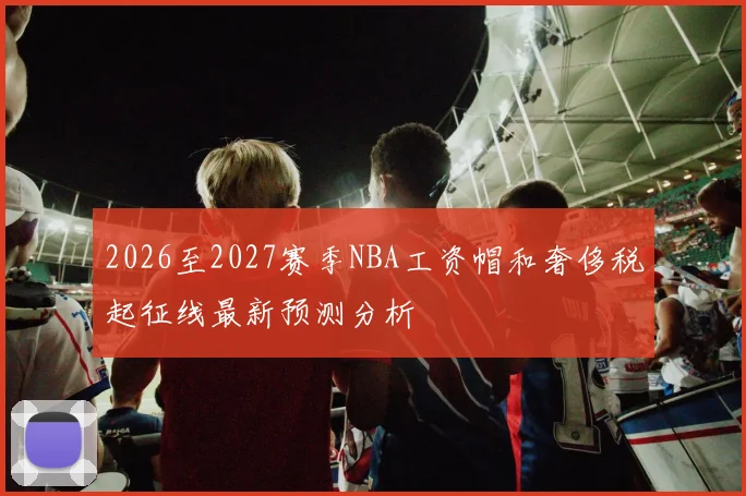 2026至2027赛季NBA工资帽和奢侈税起征线最新预测分析