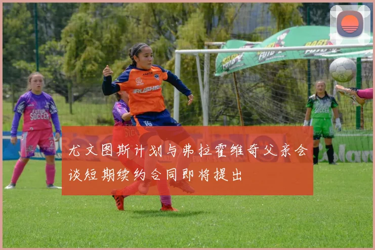 尤文图斯计划与弗拉霍维奇父亲会谈短期续约合同即将提出