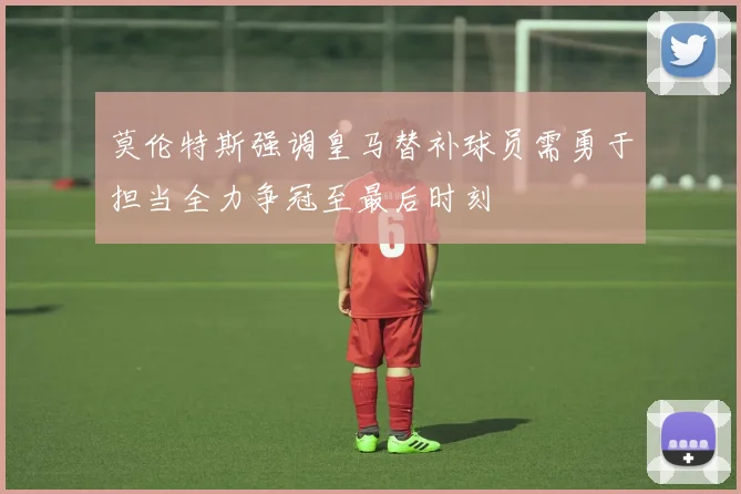 莫伦特斯强调皇马替补球员需勇于担当全力争冠至最后时刻