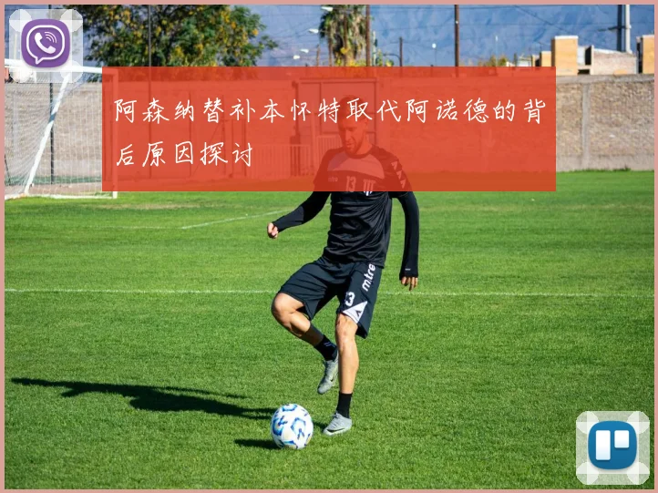 阿森纳替补本怀特取代阿诺德的背后原因探讨