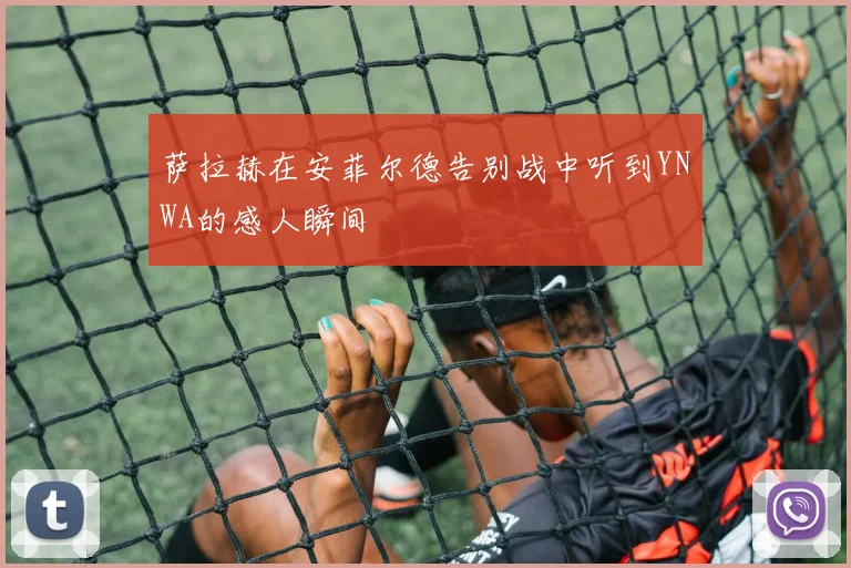 萨拉赫在安菲尔德告别战中听到YNWA的感人瞬间