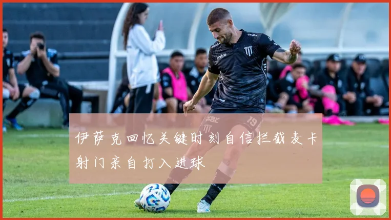 伊萨克回忆关键时刻自信拦截麦卡射门亲自打入进球