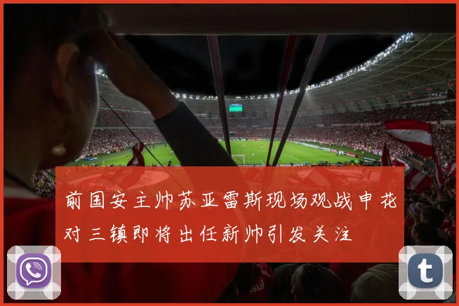 前国安主帅苏亚雷斯现场观战申花对三镇即将出任新帅引发关注