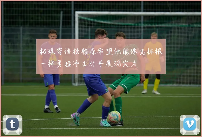 拓媒寄语杨瀚森希望他能像克林根一样勇猛冲击对手展现实力