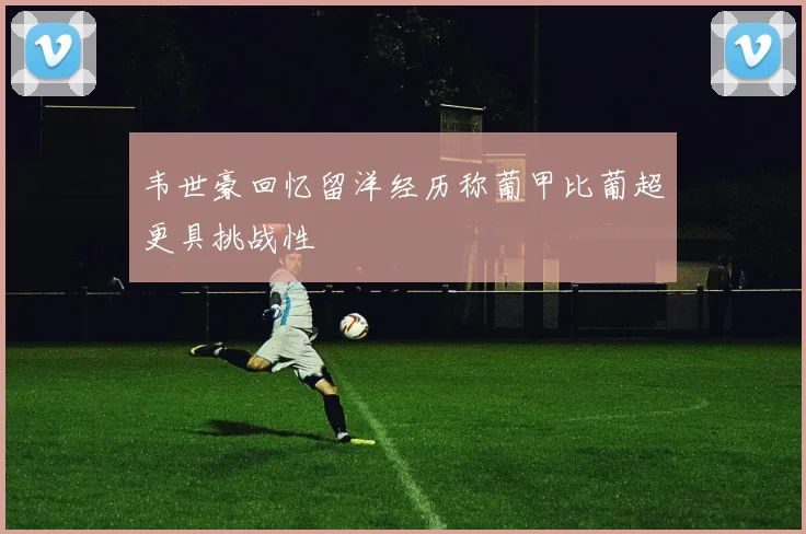 韦世豪回忆留洋经历称葡甲比葡超更具挑战性