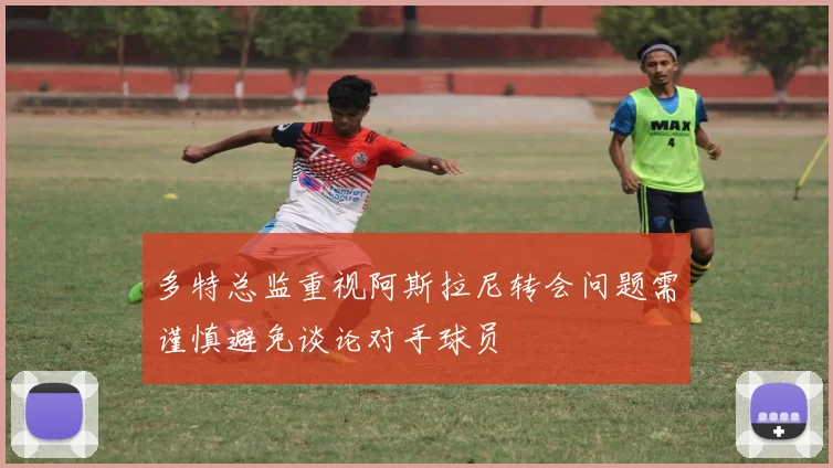 多特总监重视阿斯拉尼转会问题需谨慎避免谈论对手球员