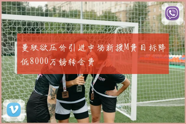 曼联欲压价引进中场新援M费目标降低8000万镑转会费