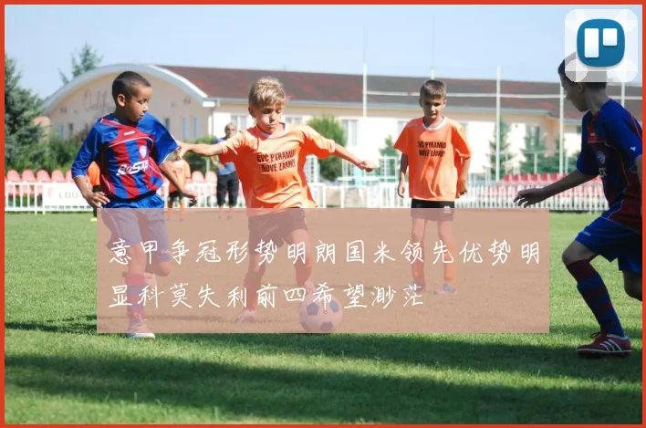 意甲争冠形势明朗国米领先优势明显科莫失利前四希望渺茫