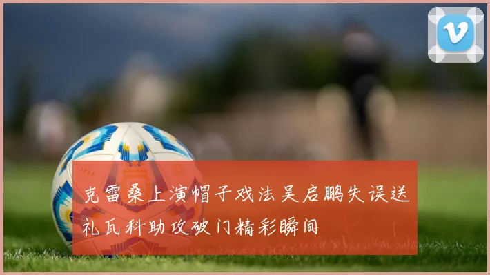 克雷桑上演帽子戏法吴启鹏失误送礼瓦科助攻破门精彩瞬间