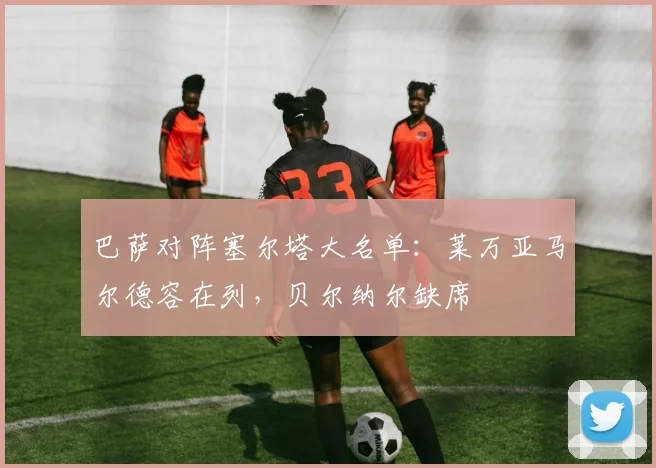 巴萨对阵塞尔塔大名单：莱万亚马尔德容在列，贝尔纳尔缺席
