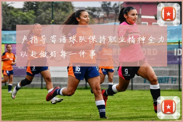 卢指导寄语球队保持职业精神全力以赴做好每一件事
