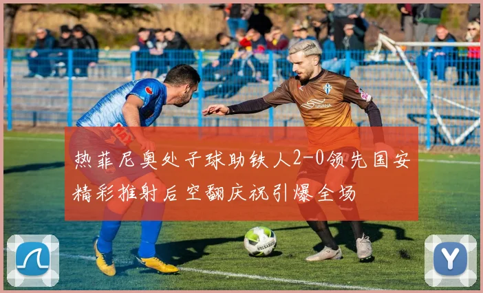 热菲尼奥处子球助铁人2-0领先国安精彩推射后空翻庆祝引爆全场