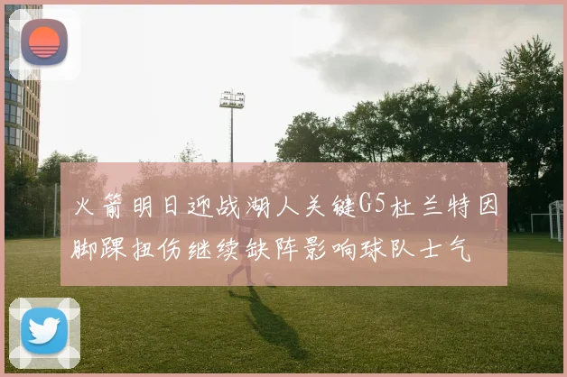 火箭明日迎战湖人关键G5杜兰特因脚踝扭伤继续缺阵影响球队士气