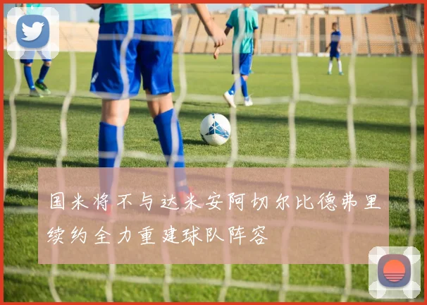国米将不与达米安阿切尔比德弗里续约全力重建球队阵容