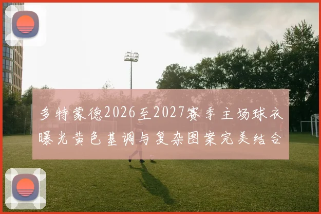 多特蒙德2026至2027赛季主场球衣曝光黄色基调与复杂图案完美结合